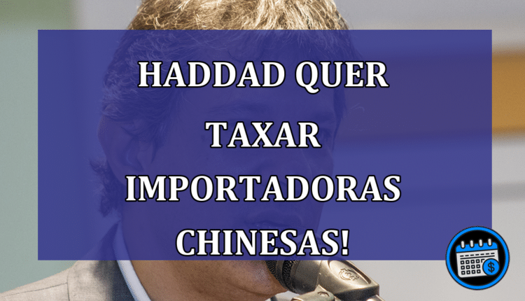Haddad quer taxar importadoras chinesas!