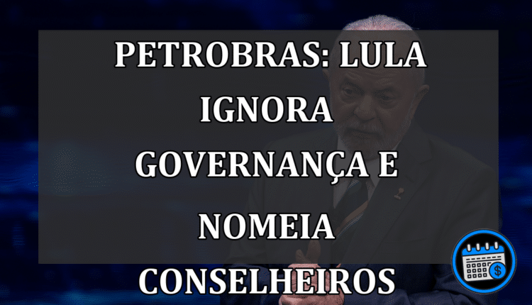 Petrobras: Lula Ignora Governança e Nomeia Conselheiros
