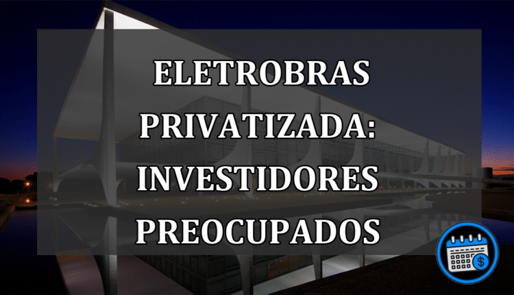 Eletrobras privatizada: investidores preocupados