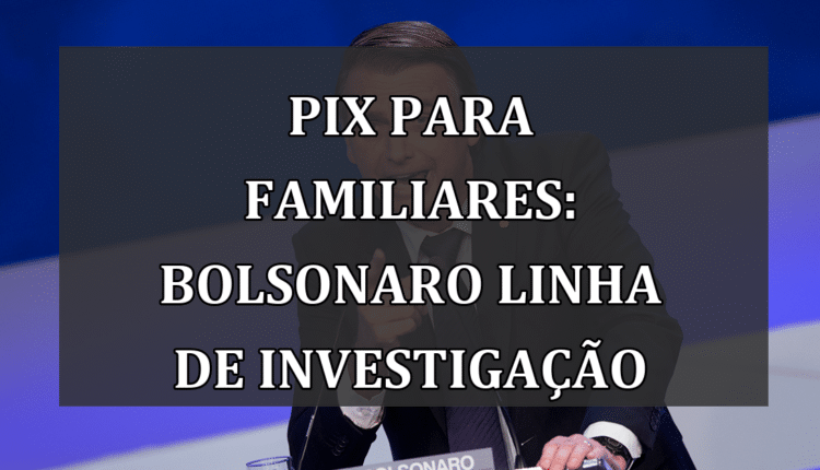 Pix para familiares: Bolsonaro linha de investigação