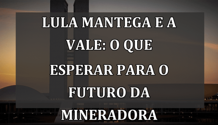 Lula Mantega e a Vale: o que esperar para o futuro da mineradora