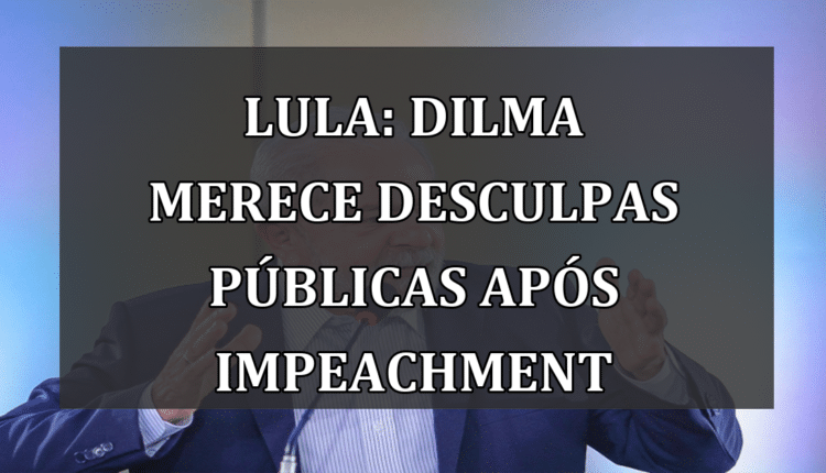 Lula: Dilma merece desculpas públicas após impeachment
