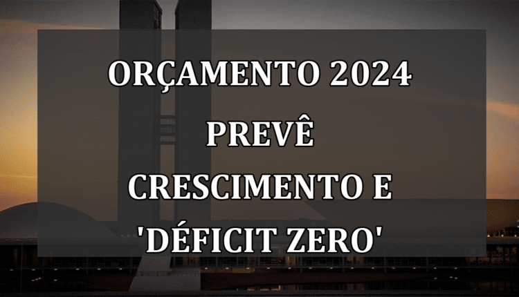 Orçamento 2024 prevê crescimento e 'déficit zero'